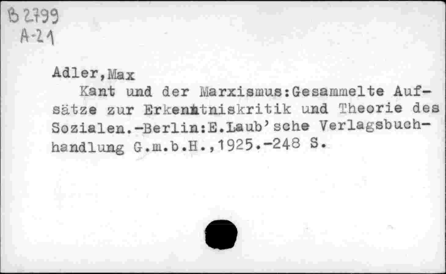 ﻿b 2.199 HA
Adler,Max
Kant und der Marxismus:Gesammelte Aufsätze zur Erkenntniskritik und Theorie des Sozialen.-Berlin:E.Laub’ sehe Verlagsbuchhandlung G.m.b.H., 1925.-24-8 S.